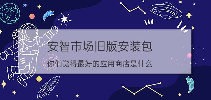 安智市场旧版安装包 你们觉得最好的应用商店是什么？